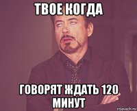 твое когда говорят ждать 120 минут