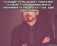 ты обещал, что мы пойдём с тобой в кино. ты сказал, что познакомишь меня со своей мамой. ты сказал, что я, у тебя - одна, единственная. 