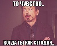 то чувство.. когда ты как сегодня..