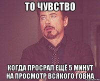 то чувство когда просрал ещё 5 минут на просмотр всякого говна