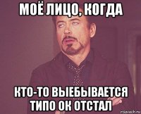 моё лицо, когда кто-то выебывается типо ок отстал