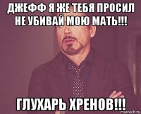 джефф я же тебя просил не убивай мою мать!!! глухарь хренов!!!