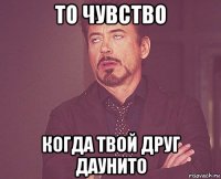 то чувство когда твой друг даунито