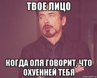 твое лицо когда оля говорит, что охуенней тебя