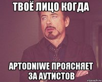 твоё лицо когда артоdniwe проясняет за аутистов