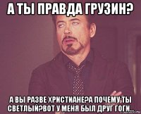 а ты правда грузин? а вы разве христиане?а почему ты светлый?вот у меня был друг гоги...