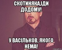 скотиняка,іди додому! у васільков, якого нема!