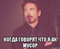  когда говорят что я 4к мусор