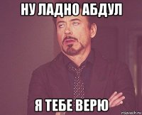 ну ладно абдул я тебе верю