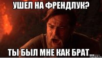 ушел на френдлук? ты был мне как брат...