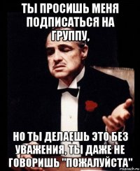 ты просишь меня подписаться на группу, но ты делаешь это без уважения, ты даже не говоришь "пожалуйста"