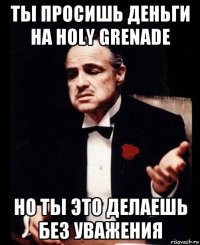 ты просишь деньги на holy grenade но ты это делаешь без уважения