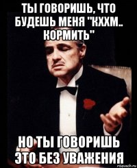 ты говоришь, что будешь меня "кххм.. кормить" но ты говоришь это без уважения