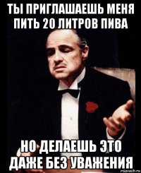 ты приглашаешь меня пить 20 литров пива но делаешь это даже без уважения