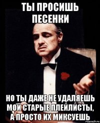 ты просишь песенки но ты даже не удаляешь мои старые плейлисты, а просто их миксуешь