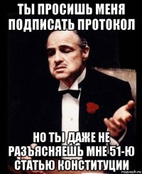 ты просишь меня подписать протокол но ты даже не разъясняешь мне 51-ю статью конституции