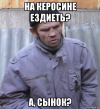 на керосине ездиеть? а, сынок?