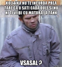 koli4ika nu te incurda prea tare ca o sati cada oule si nu ni ti viibi cu matura la tank vsasal ?