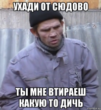 ухади от сюдово ты мне втираеш какую то дичь