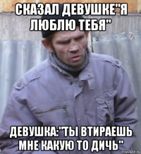 сказал девушке"я люблю тебя" девушка:"ты втираешь мне какую то дичь"