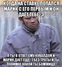 когда на ставке попался марик с его первым и он даёт тебе -3 а ты в ответ ему кувалдой и марик дает еще -1 без траты и ты понимае какой ты бомжище