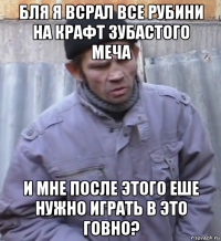 бля я всрал все рубини на крафт зубастого меча и мне после этого еше нужно играть в это говно?