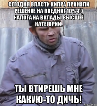 сегодня власти кипра приняли решение на введние 10%-го налога на вклады высшеё категории. ты втирешь мне какую-то дичь!