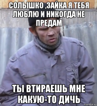 солышко ,зайка я тебя люблю и никогда не предам ты втираешь мне какую-то дичь