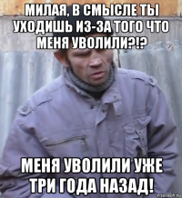 милая, в смысле ты уходишь из-за того что меня уволили?!? меня уволили уже три года назад!