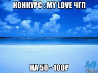 конкурс : my love чгп на 50 - 100р