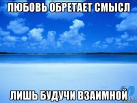 любовь обретает смысл лишь будучи взаимной