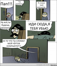 Пап!!!. Что случилось? Я сломал твой компьютер... Ну всё,ты будешь наказан!!! ИДИ СЮДА,Я ТЕБЯ УБЬЮ ЗА ТО ЧТО ТЫ СЛОМАЛ МОЙ ЧЁРТОВ КОМПЬЮТЕР!!!