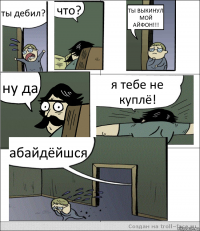 ты дебил? что? ТЫ ВЫКИНУЛ МОЙ АЙФОН!!! ну да я тебе не куплё! абайдёйшся