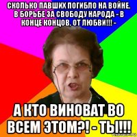 сколько павших погибло на войне, в борьбе за свободу народа - в конце концов, от любви!!! - а кто виноват во всем этом?! - ты!!!