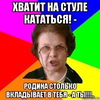 хватит на стуле кататься! - родина столько вкладывает в тебя - а ты!!!..