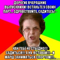 дорогие вчерашние выпускники! встаньте у своих парт... здравствуйте, садитесь! - как тебе не стыдно!!! садиться!!! а ну, вставай!!! - и марш заниматься спортом!!!..