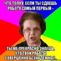 что толку, если ты сдаешь работу самый первый - ты же прекрасно знаешь, что твои работы совершенно безнадежны!..