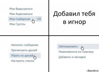 Добавил тебя в игнор