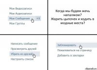 Когда мы будем жечь напалмом?
Жарить цыпочек и ходить в модные места?