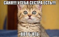 саня!!! у тебя сестра есть!!! вот б*ять