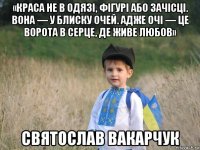 «краса не в одязі, фігурі або зачісці. вона — у блиску очей. адже очі — це ворота в серце, де живе любов» святослав вакарчук