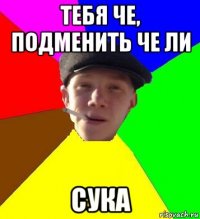 тебя че, подменить че ли сука