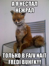 а я неспал нежрал только в faiv nait fredi buhfk!!!