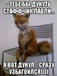 - тебе бы дунуть стаффчик лавли... я вот дунул... сразу узбагоился))))