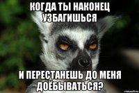 когда ты наконец узбагишься и перестанешь до меня доёбываться?