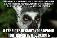 понимаешь, что в жизни что-то не так, кода сидишь себе вечером спокойно, изучаешь технологический процесс монтажа здания трактором дт-350 для работы, а тебя отвлекают уговорами пойти в клуб отдохнуть