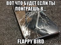 вот что будет если ты поиграешь в... flappy bird