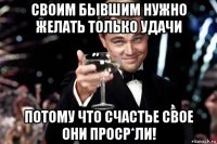 своим бывшим нужно желать тoлько удачи потому что счастье свoе они проср*ли!