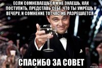 если сомневаешься и не знаешь, как поступить, представь себе, что ты умрёшь к вечеру, и сомнение тотчас же разрешается... спасибо за совет