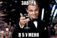 завтра в 5 у меня